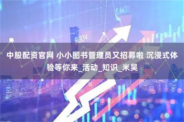 中股配资官网 小小图书管理员又招募啦 沉浸式体验等你来_活动_知识_米吴