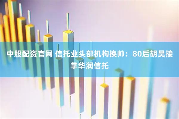 中股配资官网 信托业头部机构换帅：80后胡昊接掌华润信托