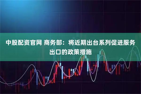 中股配资官网 商务部：将近期出台系列促进服务出口的政策措施