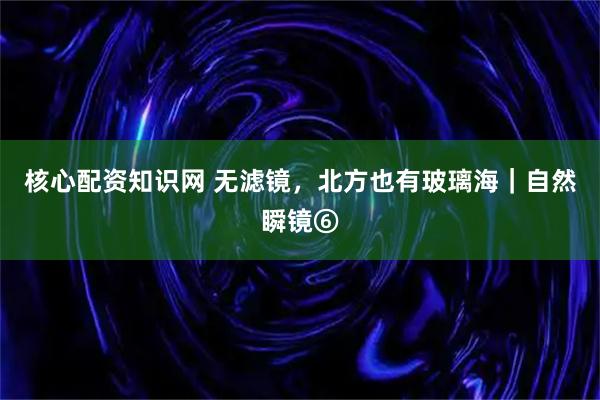 核心配资知识网 无滤镜，北方也有玻璃海｜自然瞬镜⑥