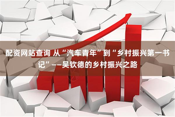 配资网站查询 从“汽车青年”到“乡村振兴第一书记”——吴钦德的乡村振兴之路
