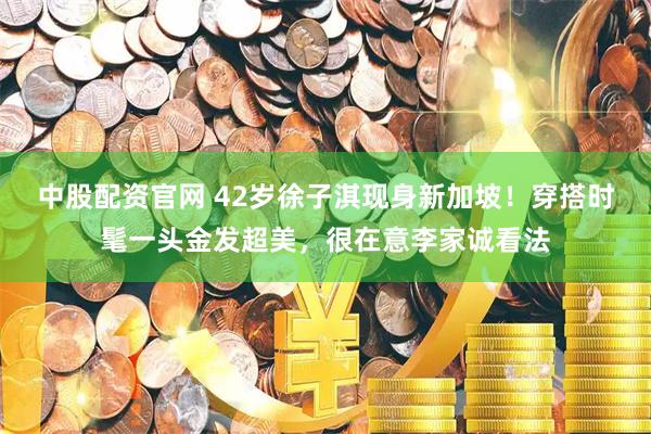 中股配资官网 42岁徐子淇现身新加坡！穿搭时髦一头金发超美，很在意李家诚看法