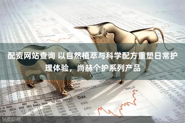 配资网站查询 以自然植萃与科学配方重塑日常护理体验，尚赫个护系列产品