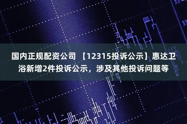 国内正规配资公司 【12315投诉公示】惠达卫浴新增2件投诉公示，涉及其他投诉问题等