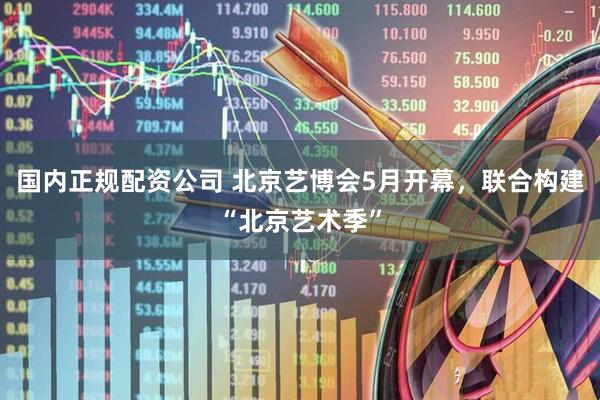 国内正规配资公司 北京艺博会5月开幕，联合构建“北京艺术季”