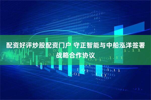 配资好评炒股配资门户 守正智能与中船泓洋签署战略合作协议