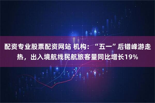 配资专业股票配资网站 机构：“五一”后错峰游走热，出入境航线民航旅客量同比增长19%