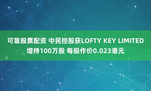 可靠股票配资 中民控股获LOFTY KEY LIMITED增持100万股 每股作价0.023港元