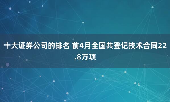 十大证券公司的排名 前4月全国共登记技术合同22.8万项