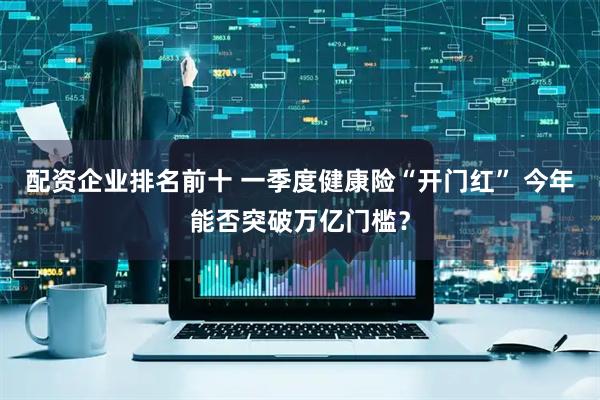 配资企业排名前十 一季度健康险“开门红” 今年能否突破万亿门槛？
