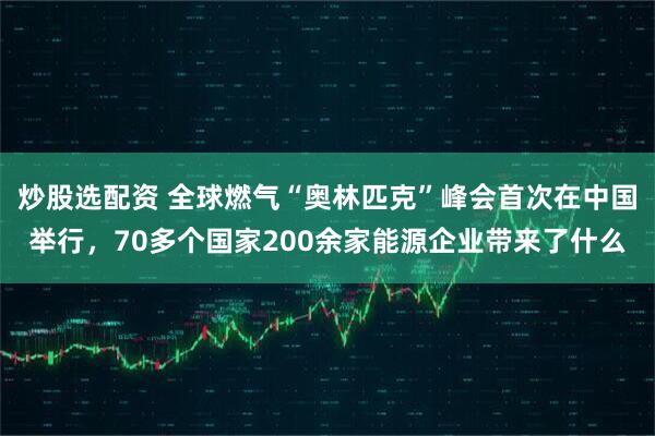 炒股选配资 全球燃气“奥林匹克”峰会首次在中国举行，70多个国家200余家能源企业带来了什么