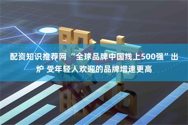配资知识推荐网 “全球品牌中国线上500强”出炉 受年轻人欢迎的品牌增速更高