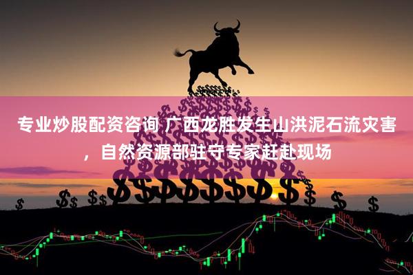 专业炒股配资咨询 广西龙胜发生山洪泥石流灾害，自然资源部驻守专家赶赴现场
