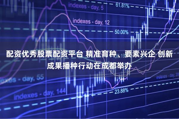 配资优秀股票配资平台 精准育种、要素兴企 创新成果播种行动在成都举办