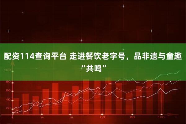 配资114查询平台 走进餐饮老字号，品非遗与童趣“共鸣”