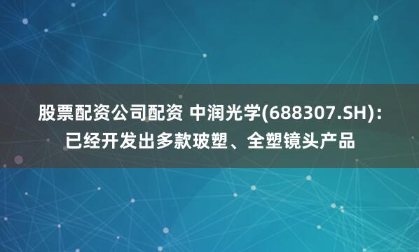 股票配资公司配资 中润光学(688307.SH)：已经开发出多款玻塑、全塑镜头产品
