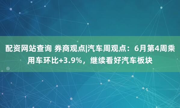 配资网站查询 券商观点|汽车周观点：6月第4周乘用车环比+3.9%，继续看好汽车板块