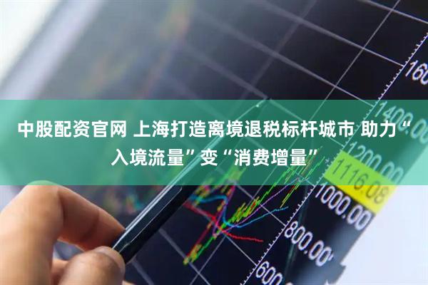 中股配资官网 上海打造离境退税标杆城市 助力“入境流量”变“消费增量”