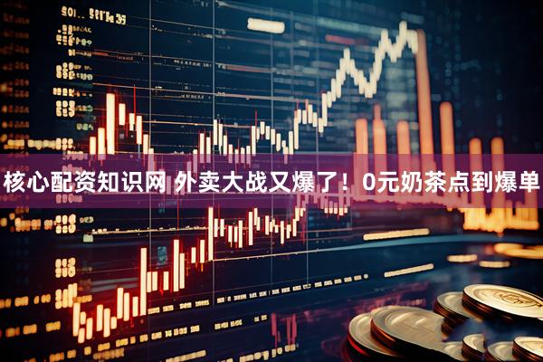 核心配资知识网 外卖大战又爆了！0元奶茶点到爆单