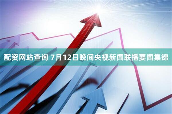 配资网站查询 7月12日晚间央视新闻联播要闻集锦