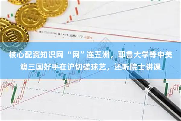 核心配资知识网 “网”连五洲，耶鲁大学等中美澳三国好手在沪切磋球艺，还听院士讲课
