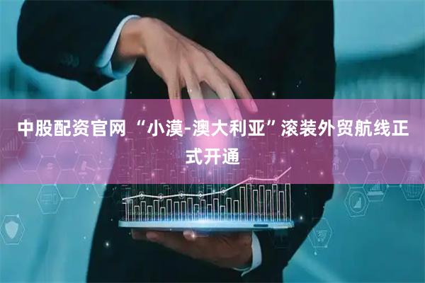 中股配资官网 “小漠-澳大利亚”滚装外贸航线正式开通