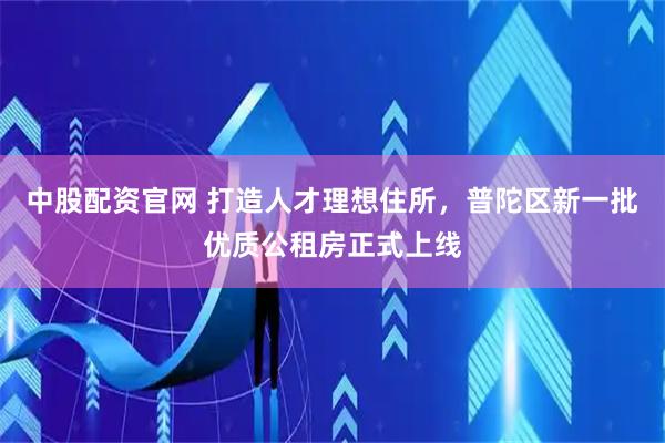 中股配资官网 打造人才理想住所，普陀区新一批优质公租房正式上线