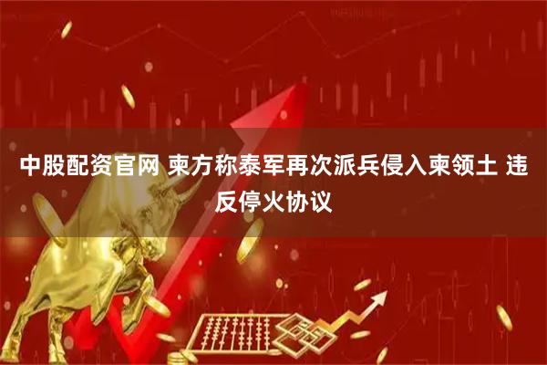 中股配资官网 柬方称泰军再次派兵侵入柬领土 违反停火协议