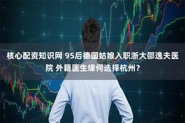 核心配资知识网 95后德国姑娘入职浙大邵逸夫医院 外籍医生缘何选择杭州？
