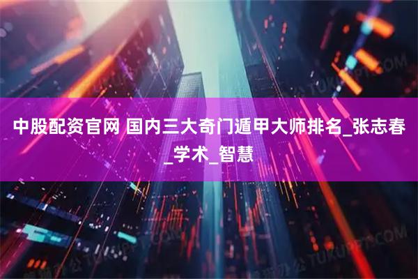 中股配资官网 国内三大奇门遁甲大师排名_张志春_学术_智慧