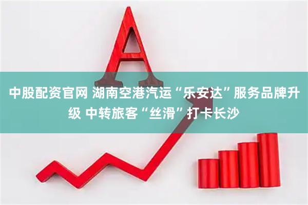 中股配资官网 湖南空港汽运“乐安达”服务品牌升级 中转旅客“丝滑”打卡长沙