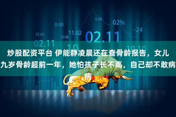 炒股配资平台 伊能静凌晨还在查骨龄报告,女儿九岁骨龄超前一年,她怕孩子长不高,自己却不敢病