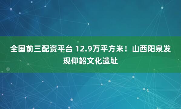 全国前三配资平台 12.9万平方米!山西阳泉发现仰韶文化遗址