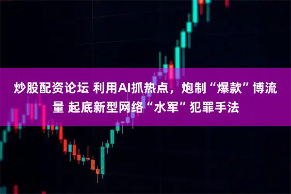 炒股配资论坛 利用AI抓热点，炮制“爆款”博流量 起底新型网络“水军”犯罪手法
