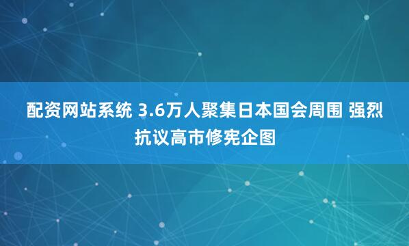 配资网站系统 3.6万人聚集日本国会周围 强烈抗议高市修宪企图