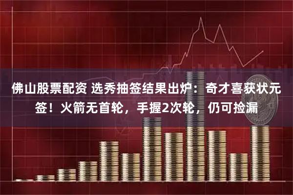 佛山股票配资 选秀抽签结果出炉：奇才喜获状元签！火箭无首轮，手握2次轮，仍可捡漏
