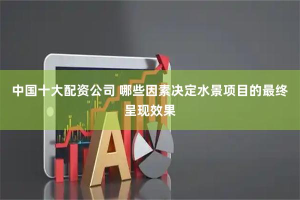 中国十大配资公司 哪些因素决定水景项目的最终呈现效果