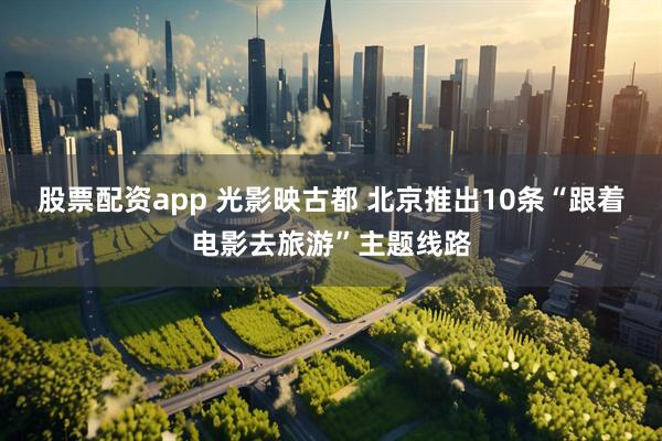 股票配资app 光影映古都 北京推出10条“跟着电影去旅游”主题线路