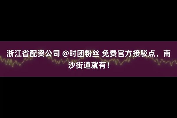 浙江省配资公司 @时团粉丝 免费官方接驳点，南沙街道就有！
