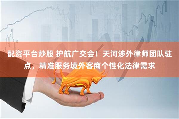 配资平台炒股 护航广交会！天河涉外律师团队驻点，精准服务境外客商个性化法律需求
