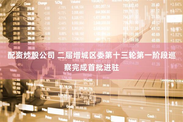 配资炒股公司 二届增城区委第十三轮第一阶段巡察完成首批进驻