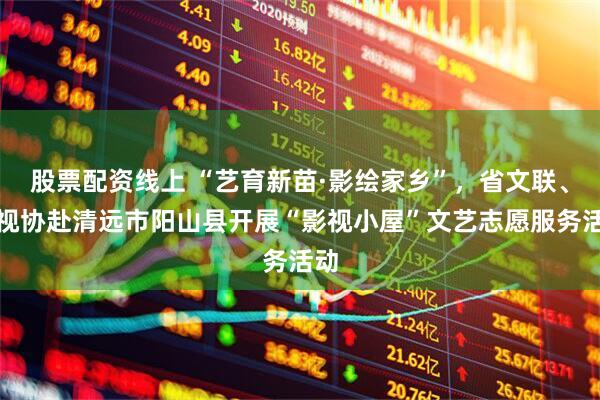 股票配资线上 “艺育新苗·影绘家乡”，省文联、省视协赴清远市阳山县开展“影视小屋”文艺志愿服务活动