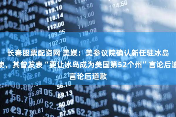 长春股票配资网 美媒：美参议院确认新任驻冰岛大使，其曾发表“要让冰岛成为美国第52个州”言论后道歉