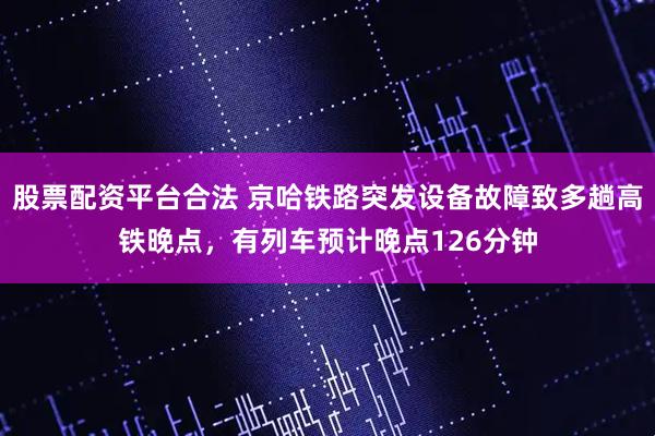 股票配资平台合法 京哈铁路突发设备故障致多趟高铁晚点，有列车预计晚点126分钟
