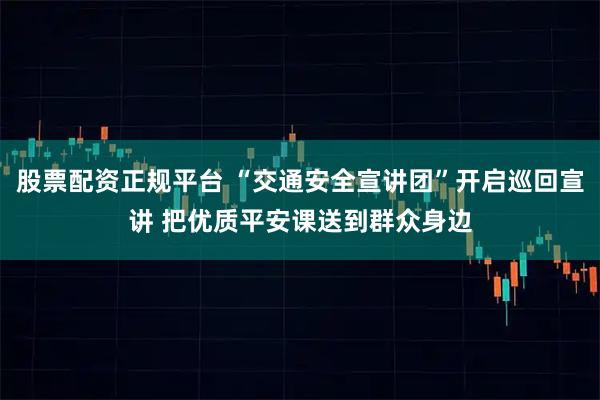 股票配资正规平台 “交通安全宣讲团”开启巡回宣讲 把优质平安课送到群众身边