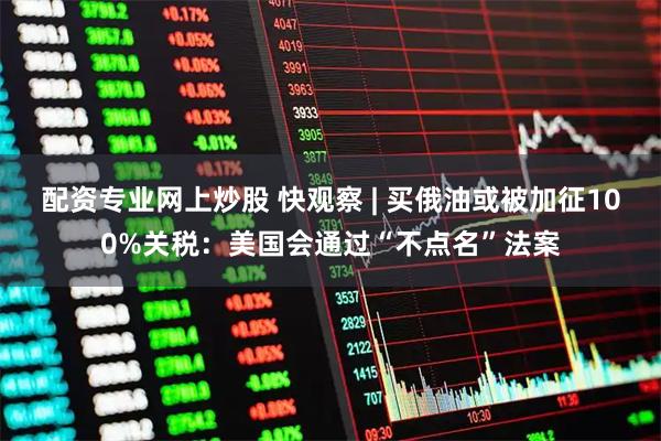 配资专业网上炒股 快观察 | 买俄油或被加征100%关税：美国会通过“不点名”法案